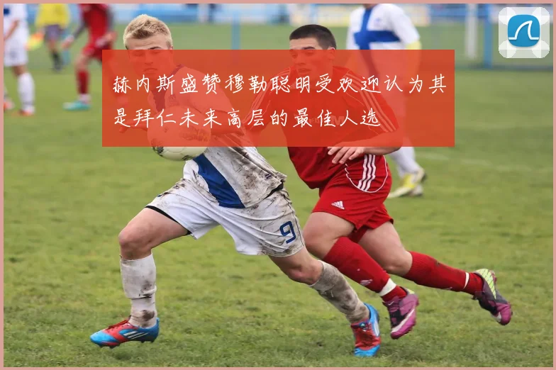 赫内斯盛赞穆勒聪明受欢迎认为其是拜仁未来高层的最佳人选