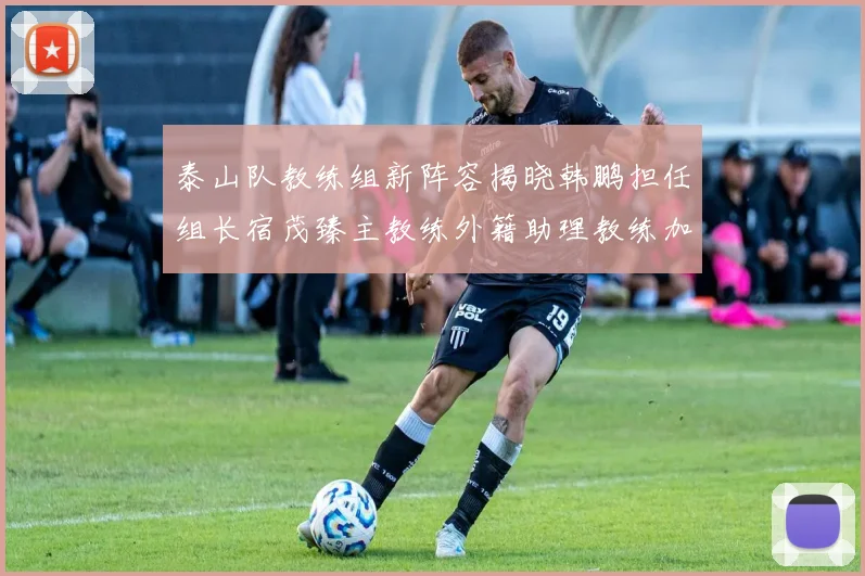 泰山队教练组新阵容揭晓韩鹏担任组长宿茂臻主教练外籍助理教练加盟