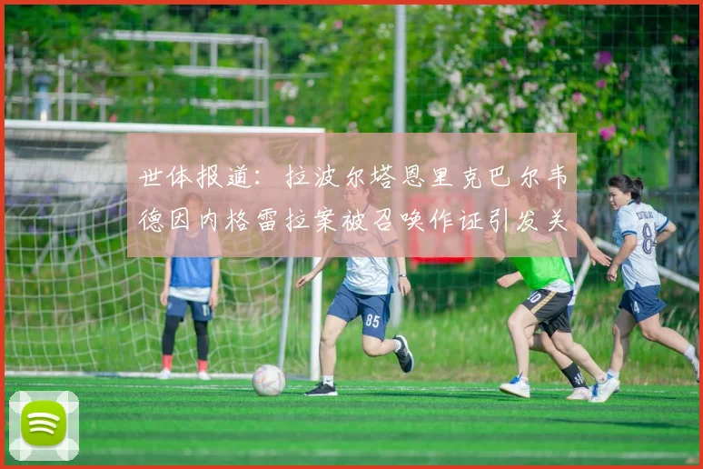 世体报道：拉波尔塔恩里克巴尔韦德因内格雷拉案被召唤作证引发关注