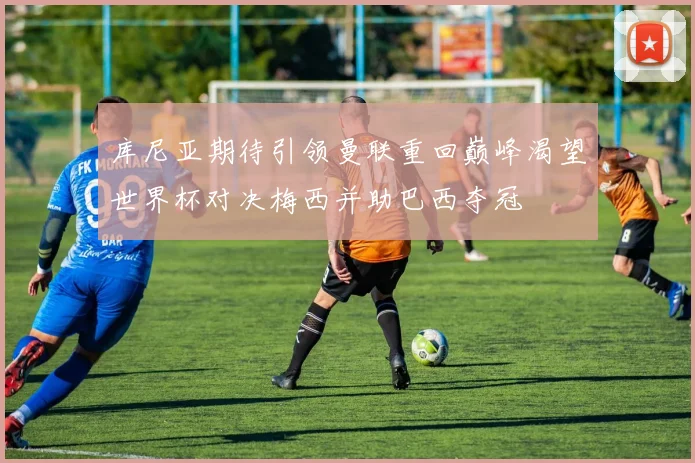 库尼亚期待引领曼联重回巅峰渴望世界杯对决梅西并助巴西夺冠