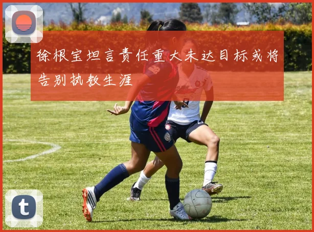 徐根宝坦言责任重大未达目标或将告别执教生涯