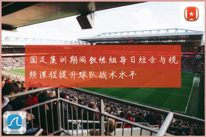 国足集训期间教练组每日短会与视频课程提升球队战术水平