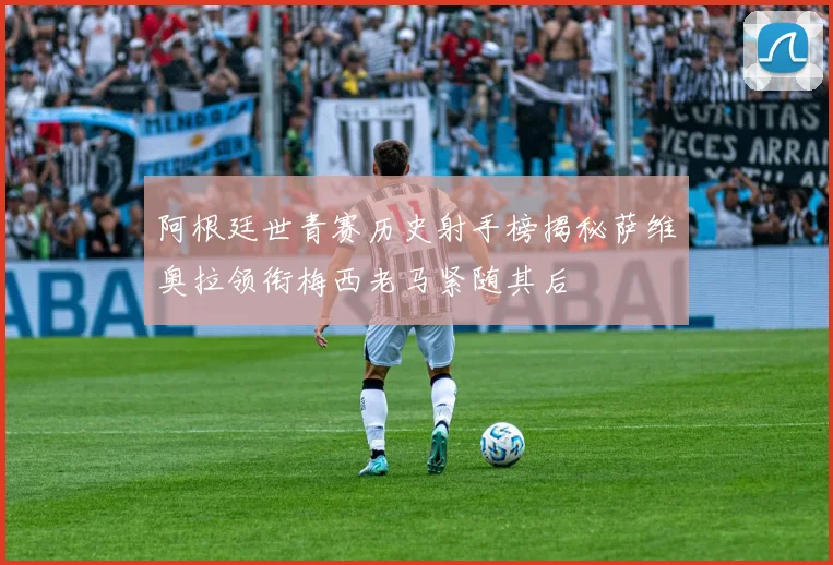 阿根廷世青赛历史射手榜揭秘萨维奥拉领衔梅西老马紧随其后