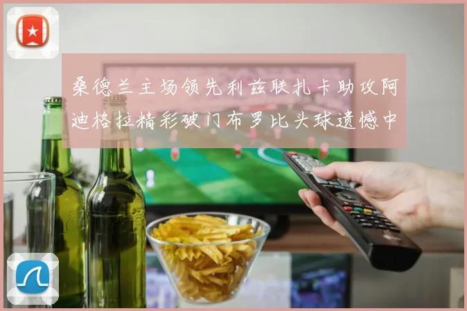 桑德兰主场领先利兹联扎卡助攻阿迪格拉精彩破门布罗比头球遗憾中楣