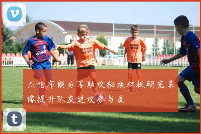杰伦布朗分享助攻秘诀积极研究录像提升队友进攻参与度