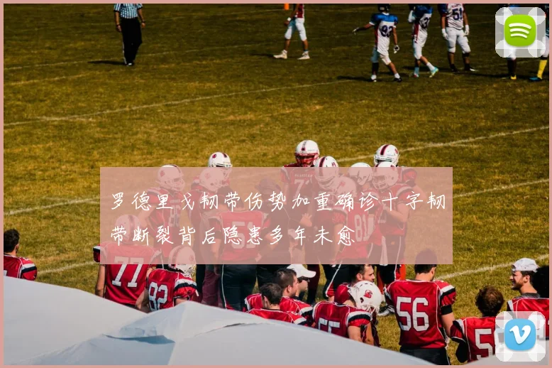 罗德里戈韧带伤势加重确诊十字韧带断裂背后隐患多年未愈