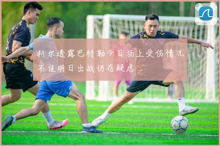 科尔透露巴特勒今日场上受伤情况不佳明日出战仍存疑虑