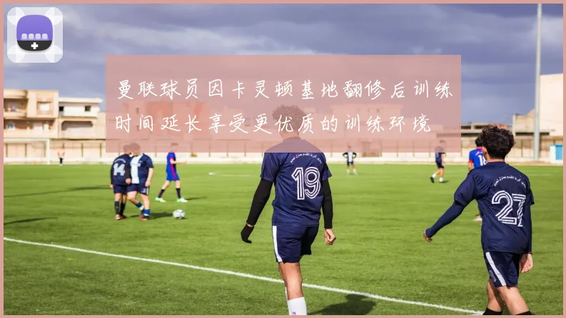 曼联球员因卡灵顿基地翻修后训练时间延长享受更优质的训练环境