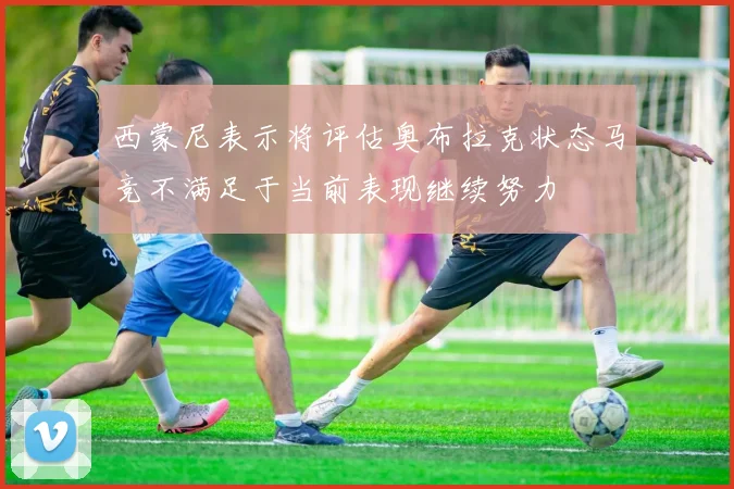 西蒙尼表示将评估奥布拉克状态马竞不满足于当前表现继续努力