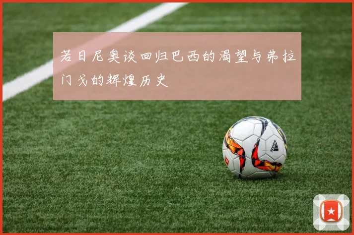若日尼奥谈回归巴西的渴望与弗拉门戈的辉煌历史
